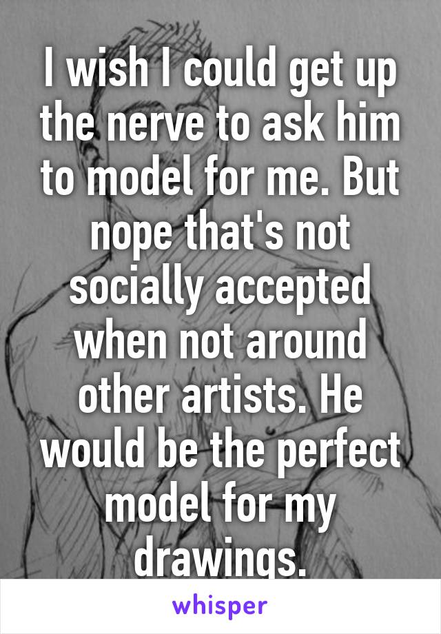 I wish I could get up the nerve to ask him to model for me. But nope that's not socially accepted when not around other artists. He would be the perfect model for my drawings.