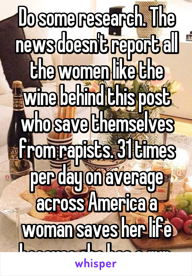 Do some research. The news doesn't report all the women like the wine behind this post who save themselves from rapists. 31 times per day on average across America a woman saves her life because she has a gun 