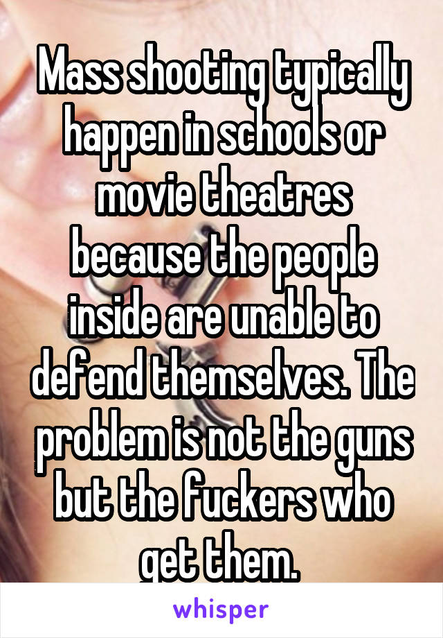 Mass shooting typically happen in schools or movie theatres because the people inside are unable to defend themselves. The problem is not the guns but the fuckers who get them. 