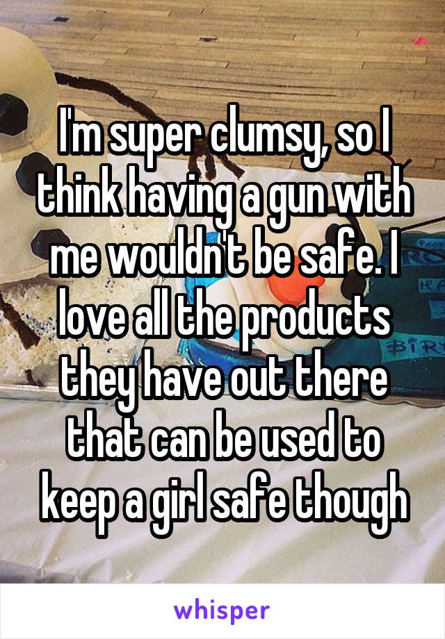 I'm super clumsy, so I think having a gun with me wouldn't be safe. I love all the products they have out there that can be used to keep a girl safe though