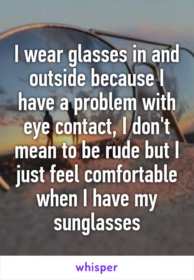 I wear glasses in and outside because I have a problem with eye contact, I don't mean to be rude but I just feel comfortable when I have my sunglasses