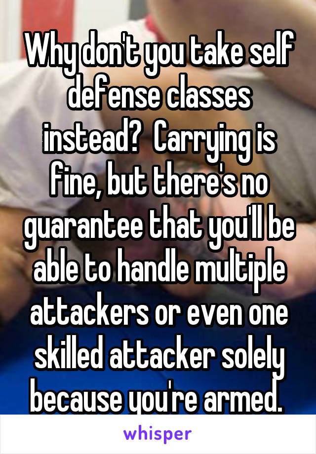 Why don't you take self defense classes instead?  Carrying is fine, but there's no guarantee that you'll be able to handle multiple attackers or even one skilled attacker solely because you're armed. 