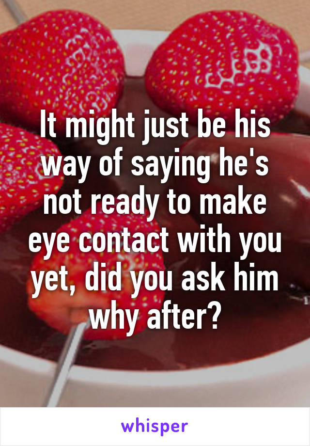 It might just be his way of saying he's not ready to make eye contact with you yet, did you ask him why after?
