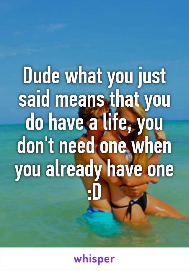 Dude what you just said means that you do have a life, you don't need one when you already have one :D