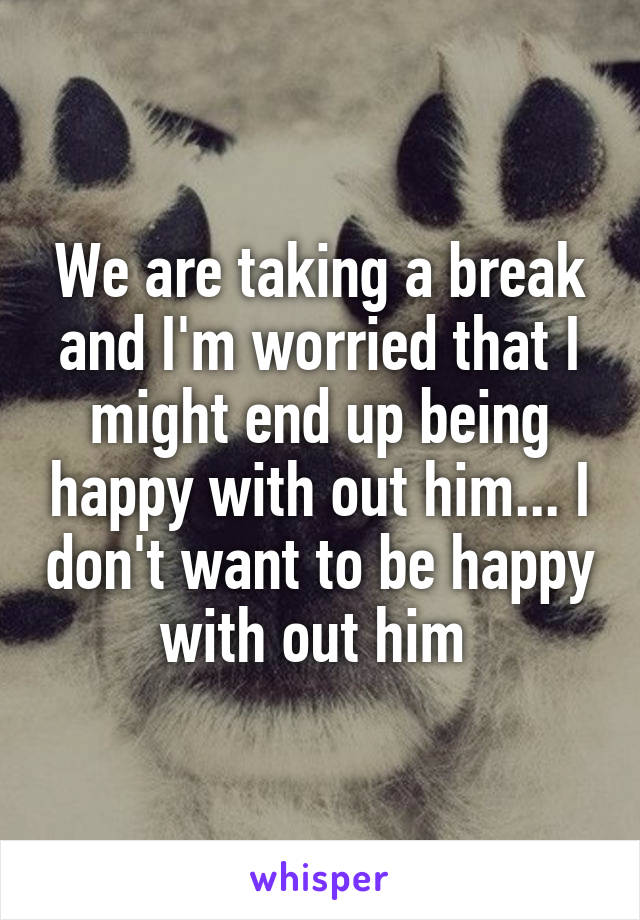 We are taking a break and I'm worried that I might end up being happy with out him... I don't want to be happy with out him 