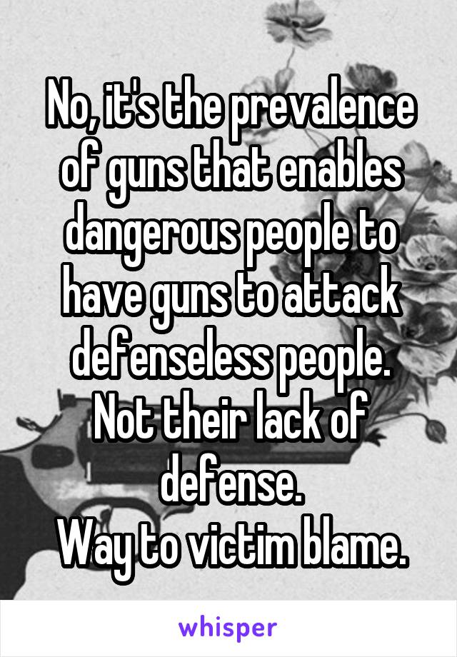 No, it's the prevalence of guns that enables dangerous people to have guns to attack defenseless people.
Not their lack of defense.
Way to victim blame.