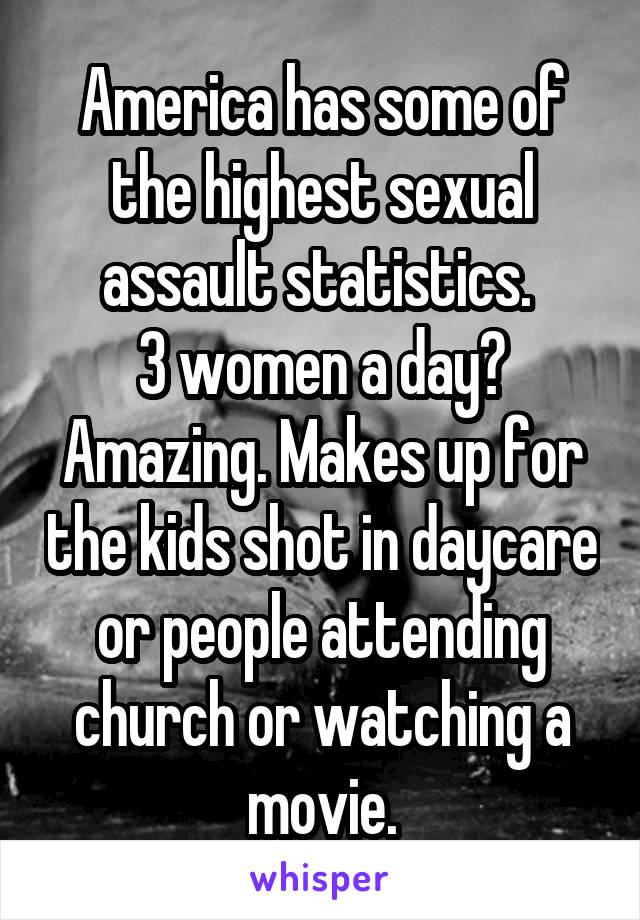 America has some of the highest sexual assault statistics. 
3 women a day? Amazing. Makes up for the kids shot in daycare or people attending church or watching a movie.