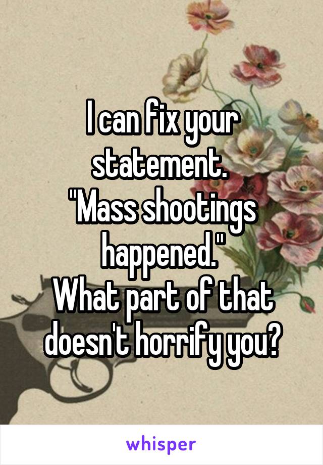 I can fix your statement. 
"Mass shootings happened."
What part of that doesn't horrify you?