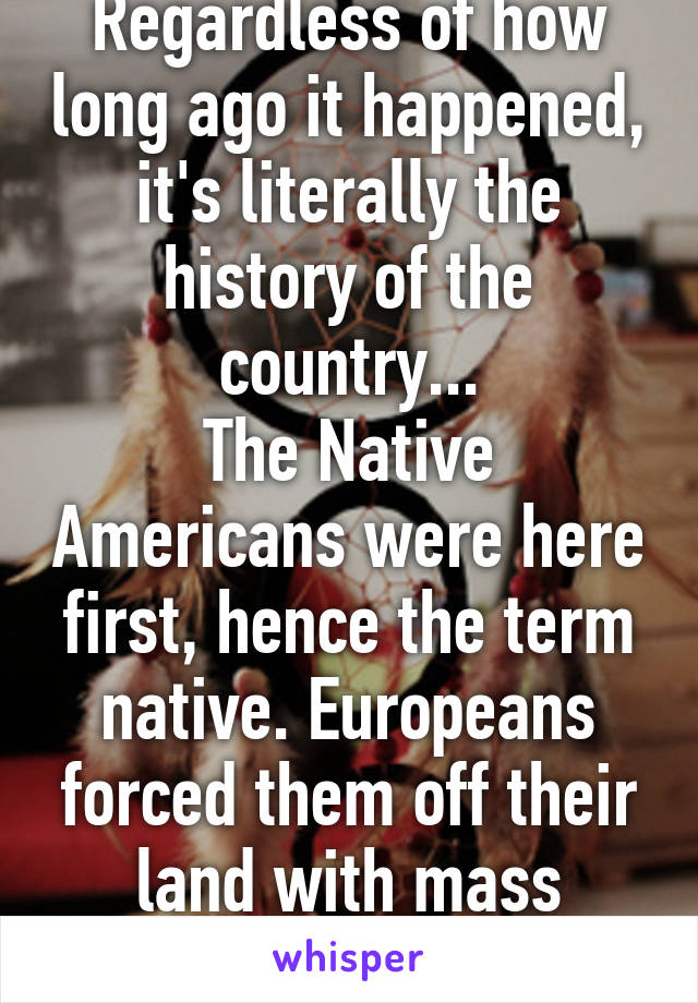 Regardless of how long ago it happened, it's literally the history of the country...
The Native Americans were here first, hence the term native. Europeans forced them off their land with mass genocide...