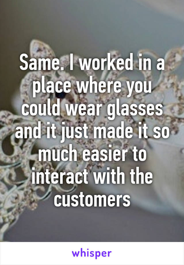 Same. I worked in a place where you could wear glasses and it just made it so much easier to interact with the customers