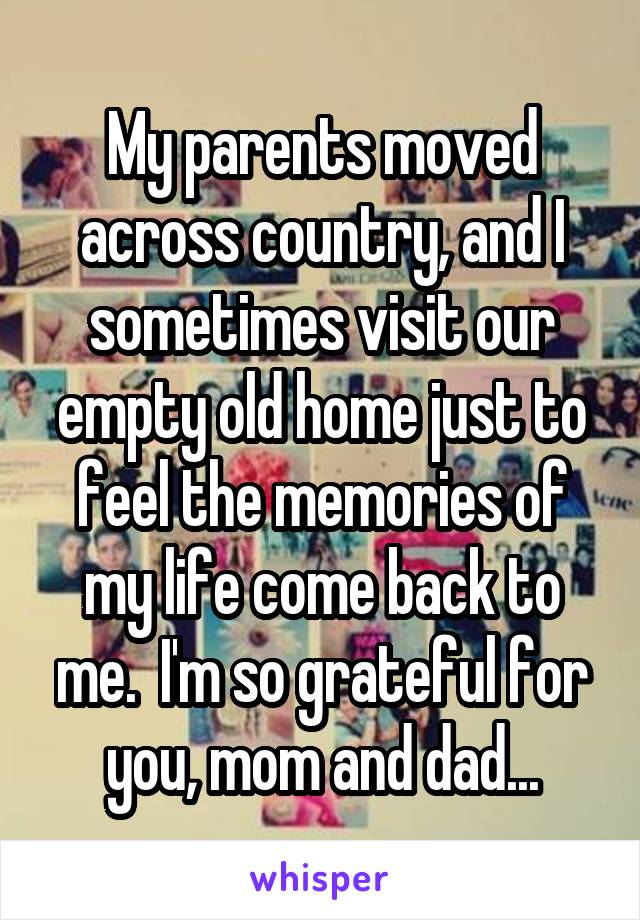 My parents moved across country, and I sometimes visit our empty old home just to feel the memories of my life come back to me.  I'm so grateful for you, mom and dad...