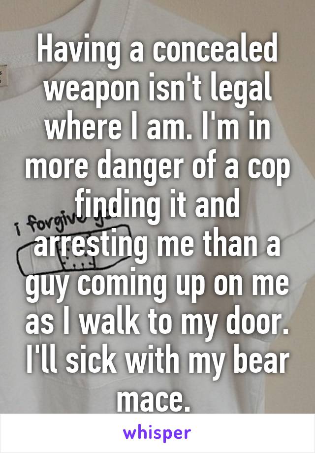 Having a concealed weapon isn't legal where I am. I'm in more danger of a cop finding it and arresting me than a guy coming up on me as I walk to my door. I'll sick with my bear mace. 