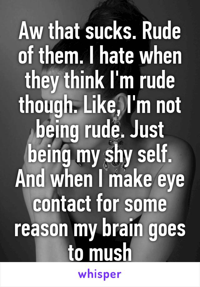 Aw that sucks. Rude of them. I hate when they think I'm rude though. Like, I'm not being rude. Just being my shy self. And when I make eye contact for some reason my brain goes to mush