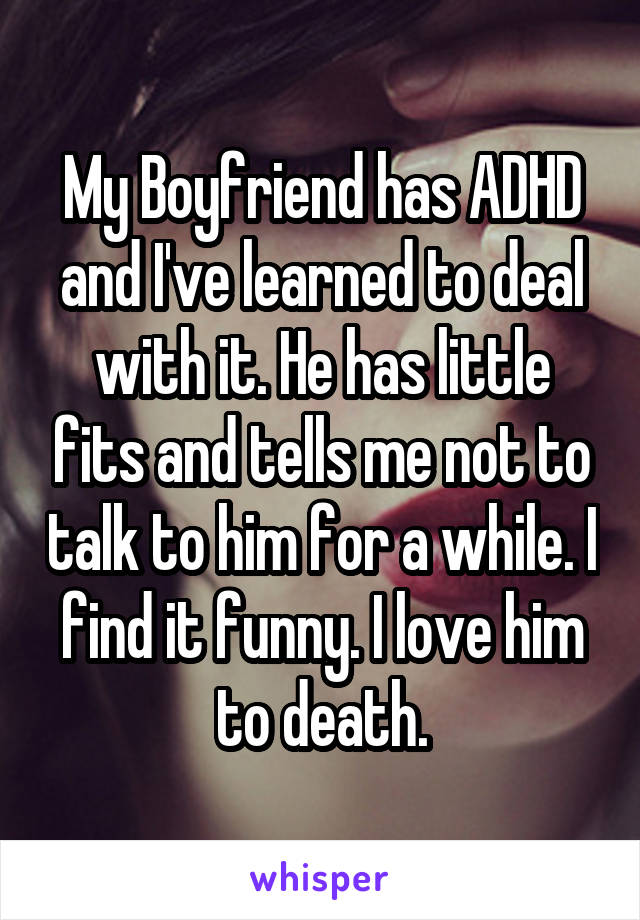 My Boyfriend has ADHD and I've learned to deal with it. He has little fits and tells me not to talk to him for a while. I find it funny. I love him to death.