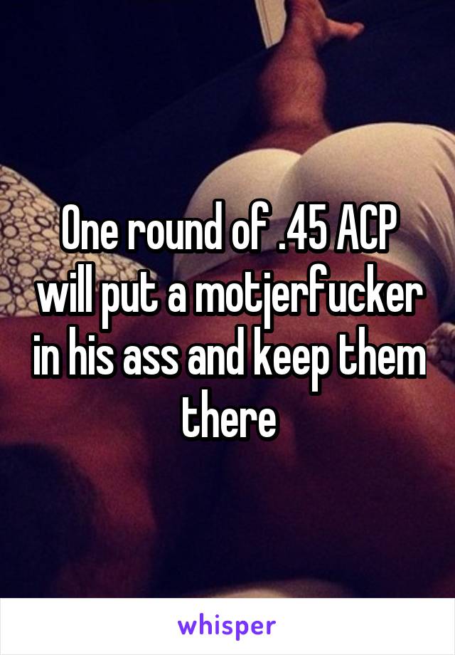 One round of .45 ACP will put a motjerfucker in his ass and keep them there