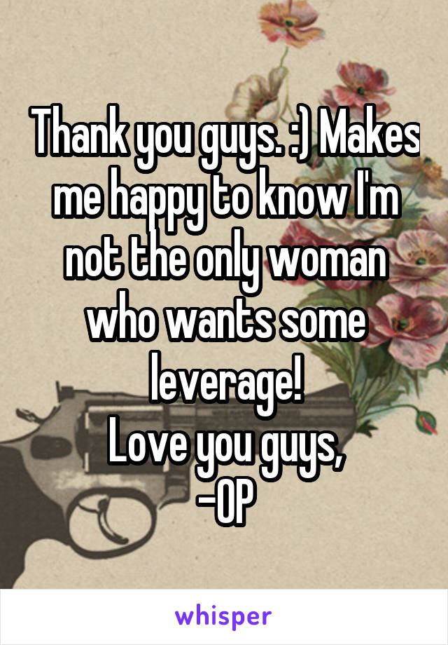 Thank you guys. :) Makes me happy to know I'm not the only woman who wants some leverage!
Love you guys,
-OP