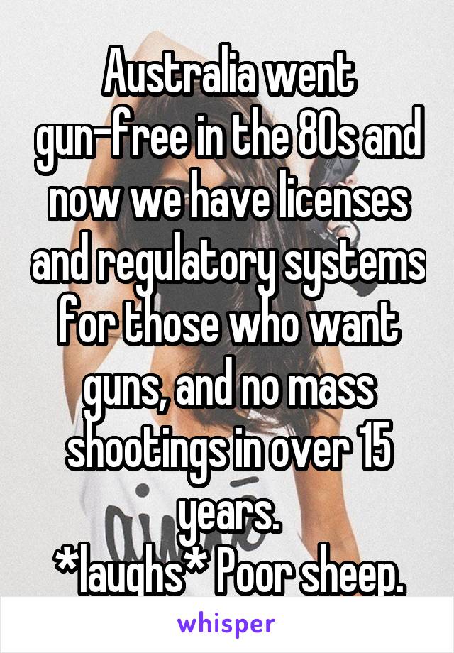 Australia went gun-free in the 80s and now we have licenses and regulatory systems for those who want guns, and no mass shootings in over 15 years.
*laughs* Poor sheep.