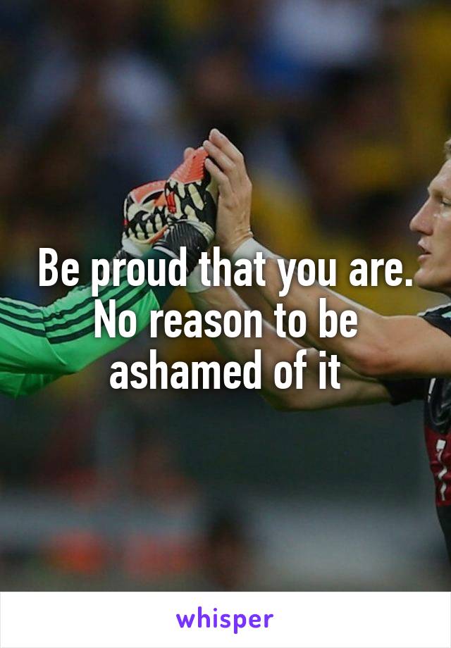 Be proud that you are. No reason to be ashamed of it