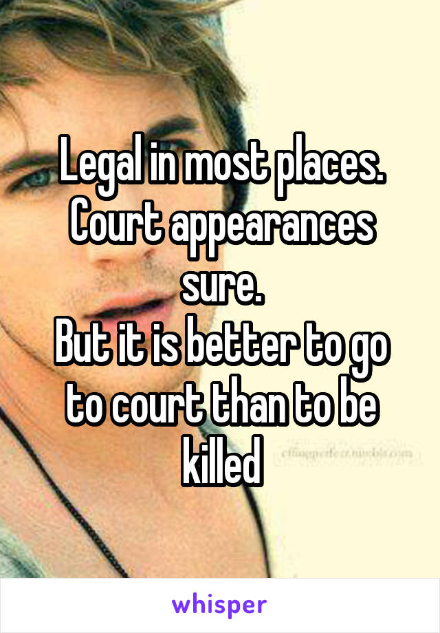 Legal in most places.
Court appearances sure.
But it is better to go to court than to be killed