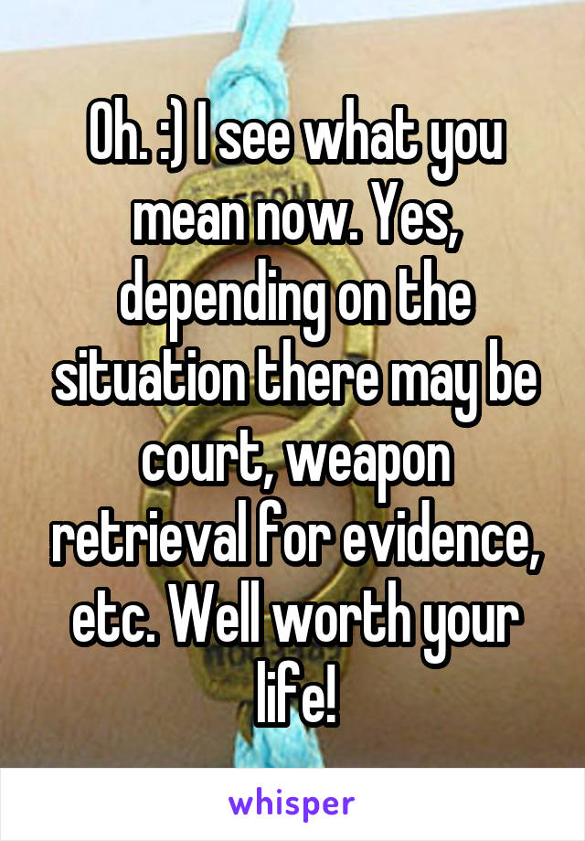 Oh. :) I see what you mean now. Yes, depending on the situation there may be court, weapon retrieval for evidence, etc. Well worth your life!