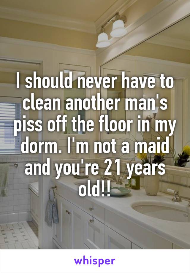 I should never have to clean another man's piss off the floor in my dorm. I'm not a maid and you're 21 years old!!
