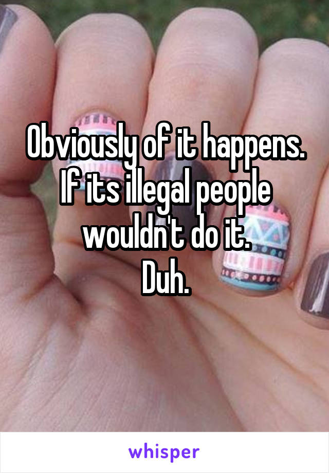 Obviously of it happens.
If its illegal people wouldn't do it.
Duh.
