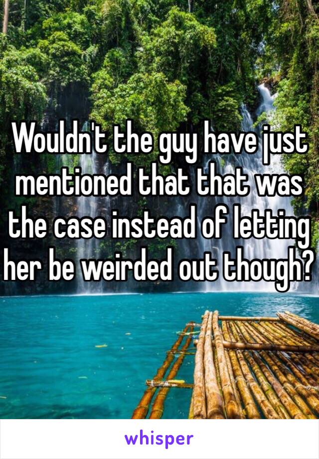 Wouldn't the guy have just mentioned that that was the case instead of letting her be weirded out though?