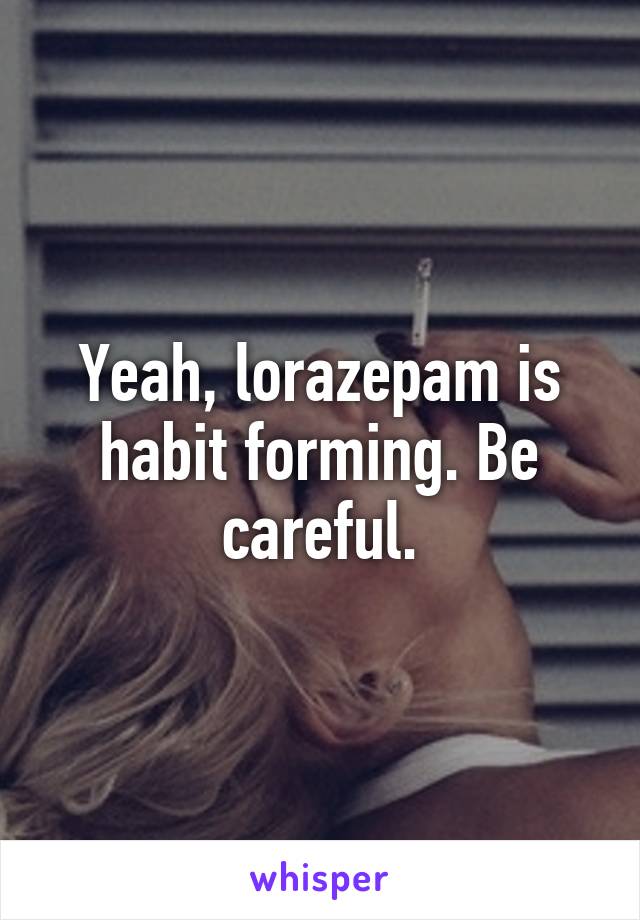 Yeah, lorazepam is habit forming. Be careful.
