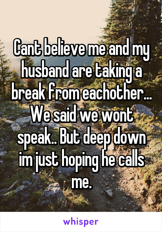 Cant believe me and my husband are taking a break from eachother... We said we wont speak.. But deep down im just hoping he calls me.