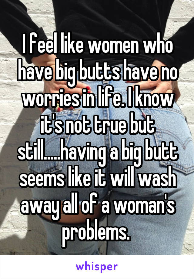 I feel like women who have big butts have no worries in life. I know it's not true but still.....having a big butt seems like it will wash away all of a woman's problems. 