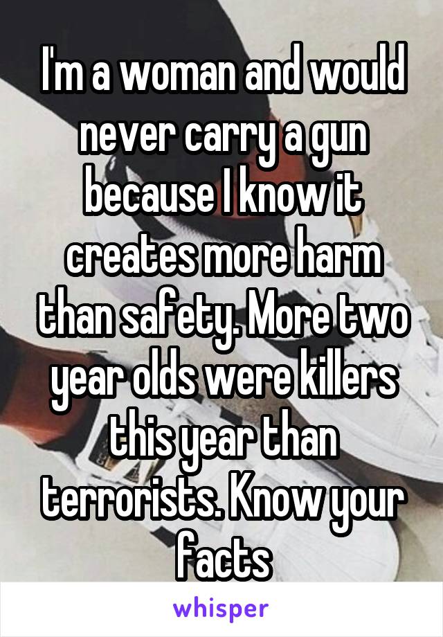 I'm a woman and would never carry a gun because I know it creates more harm than safety. More two year olds were killers this year than terrorists. Know your facts