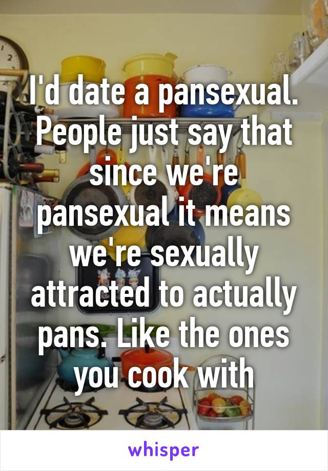 I'd date a pansexual. People just say that since we're pansexual it means we're sexually attracted to actually pans. Like the ones you cook with