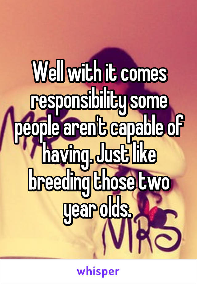 Well with it comes responsibility some people aren't capable of having. Just like breeding those two year olds. 