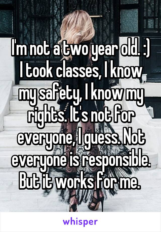 I'm not a two year old. :)
I took classes, I know my safety, I know my rights. It's not for everyone, I guess. Not everyone is responsible. But it works for me. 