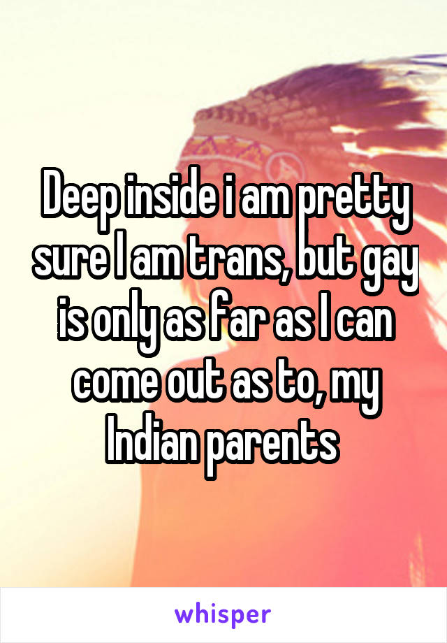 Deep inside i am pretty sure I am trans, but gay is only as far as I can come out as to, my Indian parents 