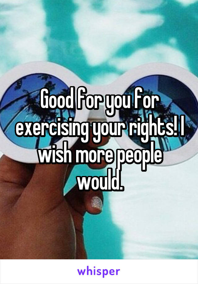 Good for you for exercising your rights! I wish more people would.