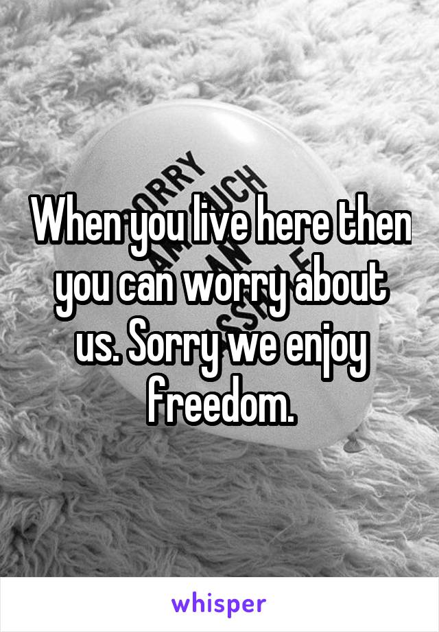 When you live here then you can worry about us. Sorry we enjoy freedom.