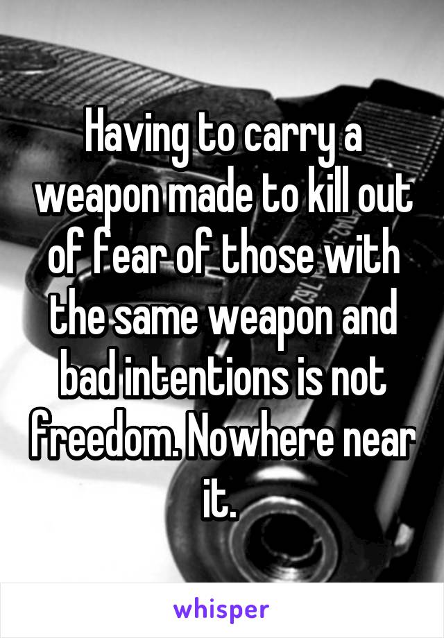 Having to carry a weapon made to kill out of fear of those with the same weapon and bad intentions is not freedom. Nowhere near it. 