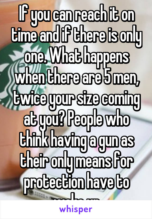 If you can reach it on time and if there is only one. What happens when there are 5 men, twice your size coming at you? People who think having a gun as their only means for protection have to wake up