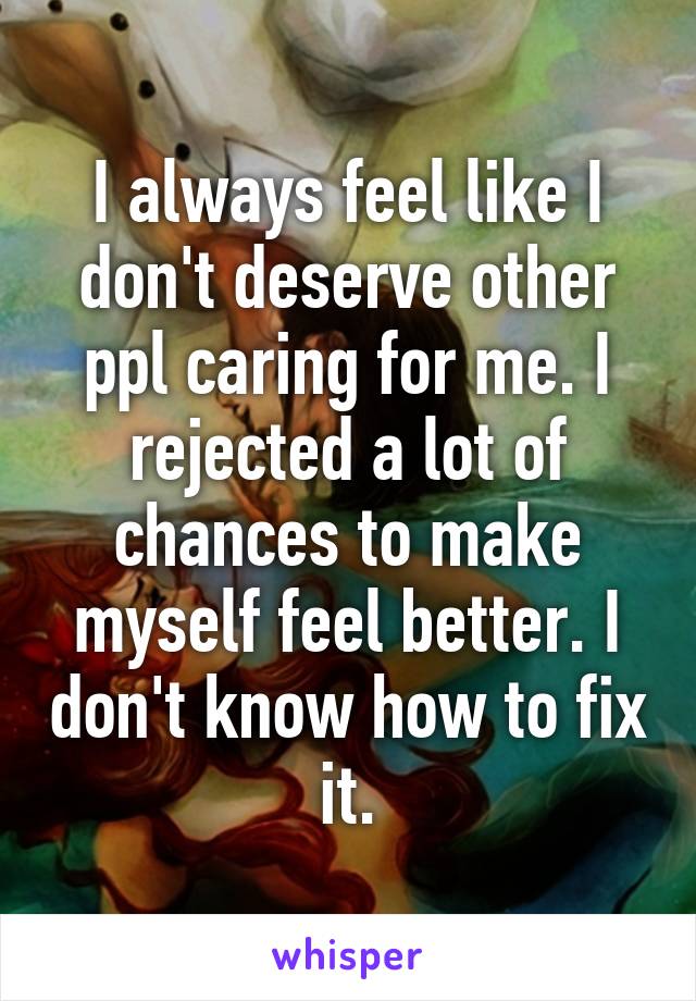 I always feel like I don't deserve other ppl caring for me. I rejected a lot of chances to make myself feel better. I don't know how to fix it.