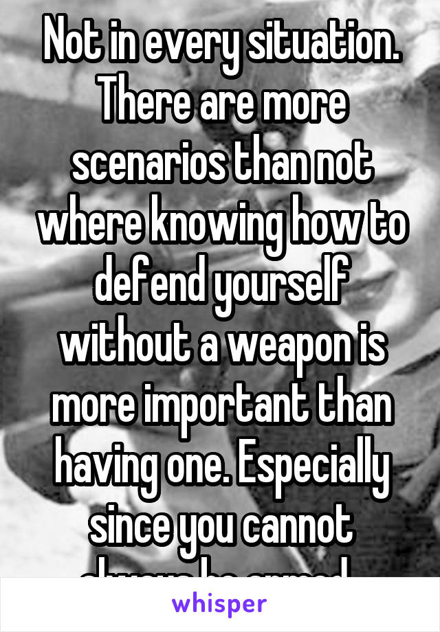 Not in every situation. There are more scenarios than not where knowing how to defend yourself without a weapon is more important than having one. Especially since you cannot always be armed. 