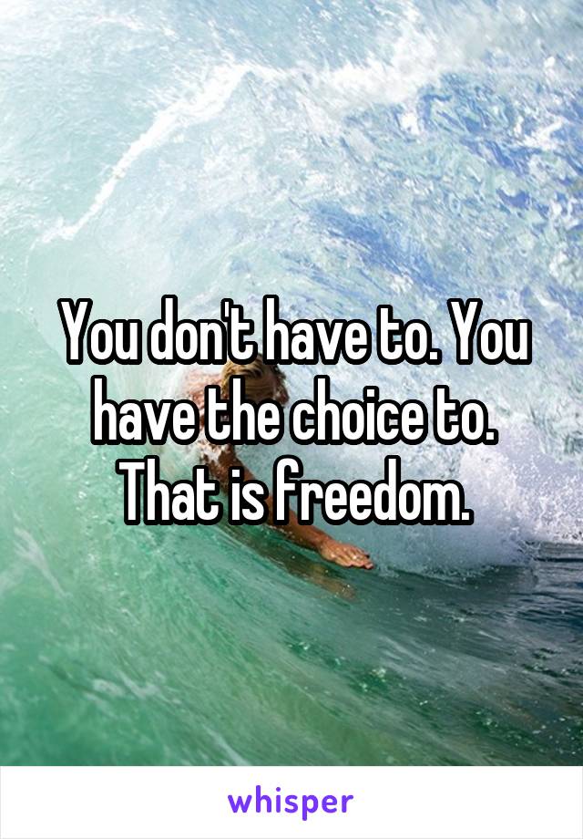 You don't have to. You have the choice to. That is freedom.