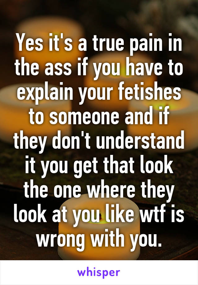 Yes it's a true pain in the ass if you have to explain your fetishes to someone and if they don't understand it you get that look the one where they look at you like wtf is wrong with you.