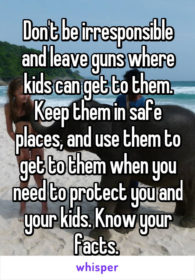 Don't be irresponsible and leave guns where kids can get to them. Keep them in safe places, and use them to get to them when you need to protect you and your kids. Know your facts. 