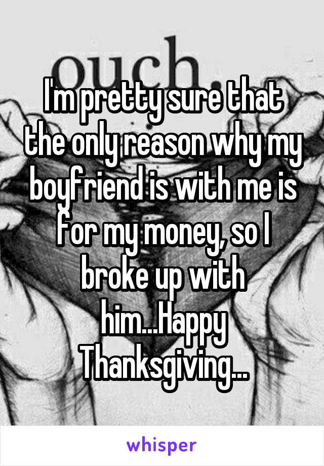 I'm pretty sure that the only reason why my boyfriend is with me is for my money, so I broke up with him...Happy Thanksgiving...
