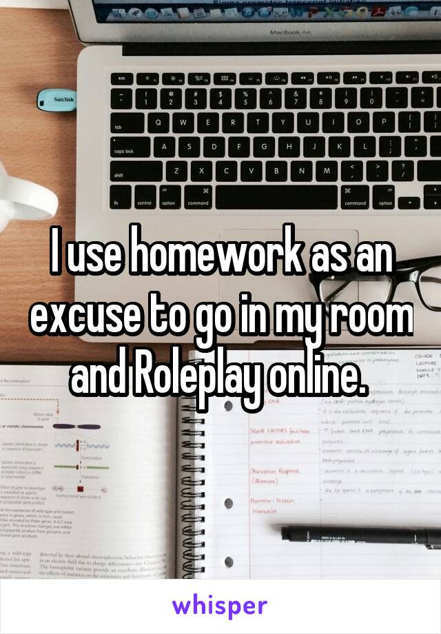 I use homework as an excuse to go in my room and Roleplay online. 