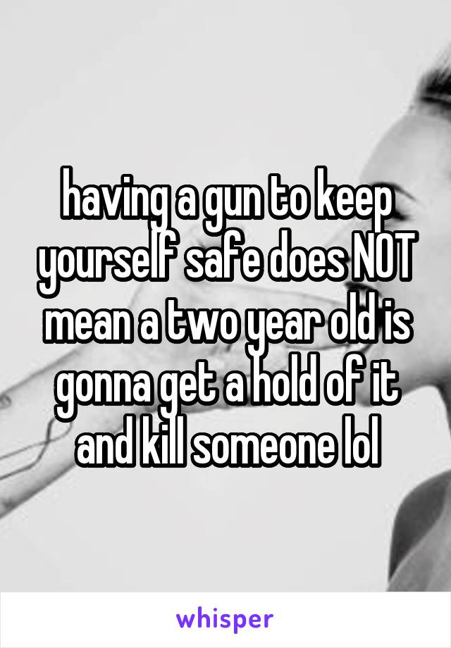 having a gun to keep yourself safe does NOT mean a two year old is gonna get a hold of it and kill someone lol