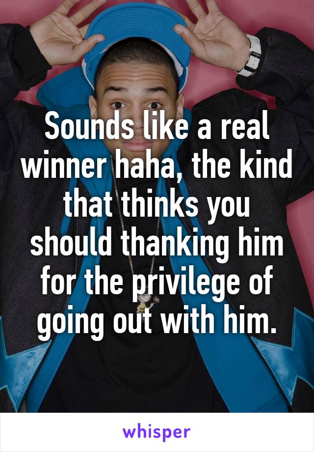 Sounds like a real winner haha, the kind that thinks you should thanking him for the privilege of going out with him.