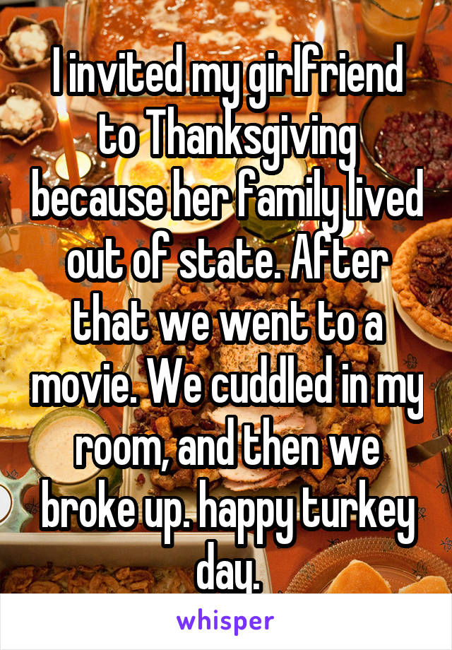 I invited my girlfriend to Thanksgiving because her family lived out of state. After that we went to a movie. We cuddled in my room, and then we broke up. happy turkey day.