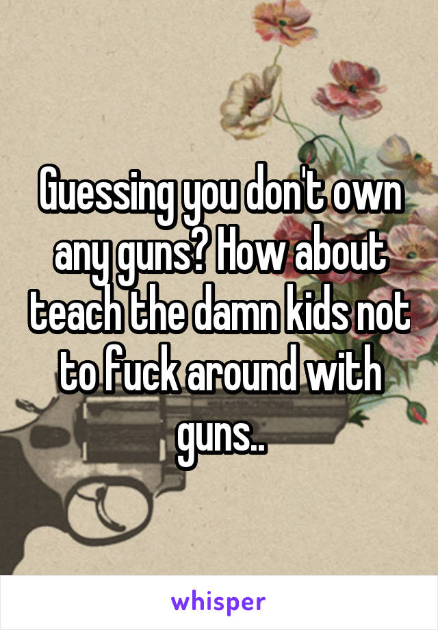 Guessing you don't own any guns? How about teach the damn kids not to fuck around with guns..